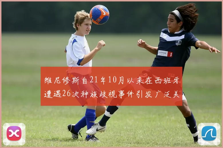 维尼修斯自21年10月以来在西班牙遭遇26次种族歧视事件引发广泛关注