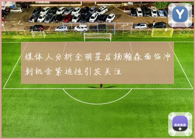 媒体人分析全明星后杨瀚森面临冲刺机会紧迫性引发关注
