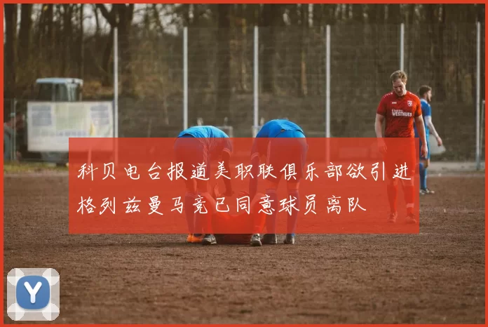 科贝电台报道美职联俱乐部欲引进格列兹曼马竞已同意球员离队