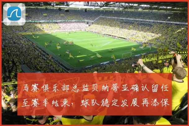 马赛俱乐部总监贝纳蒂亚确认留任至赛季结束，球队稳定发展再添保障