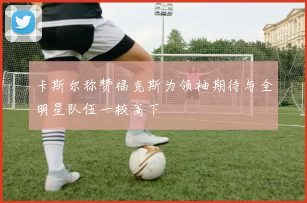 卡斯尔称赞福克斯为领袖期待与全明星队伍一较高下