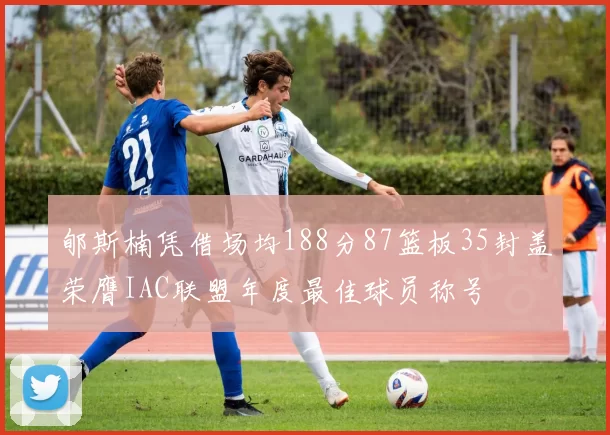 郇斯楠凭借场均188分87篮板35封盖荣膺IAC联盟年度最佳球员称号