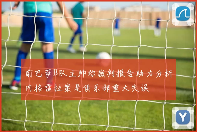 前巴萨B队主帅称裁判报告助力分析内格雷拉案是俱乐部重大失误