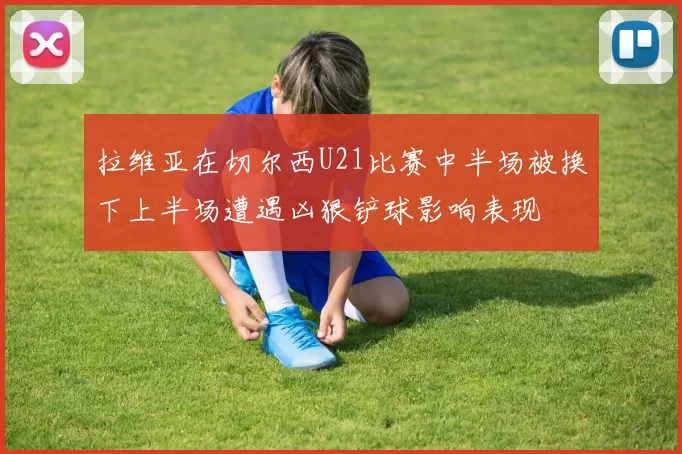 拉维亚在切尔西U21比赛中半场被换下上半场遭遇凶狠铲球影响表现