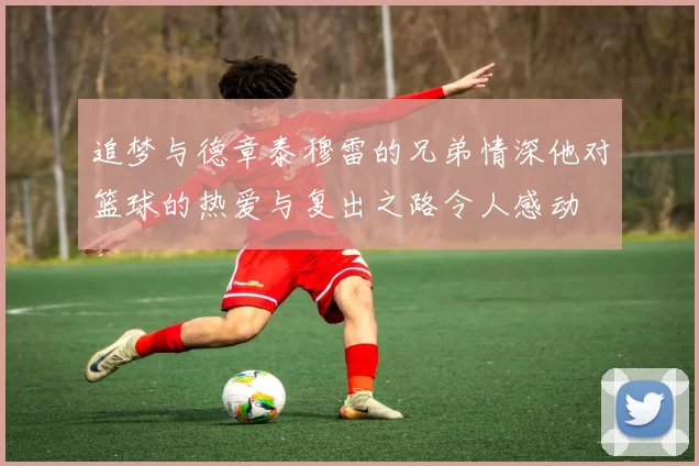 追梦与德章泰穆雷的兄弟情深他对篮球的热爱与复出之路令人感动