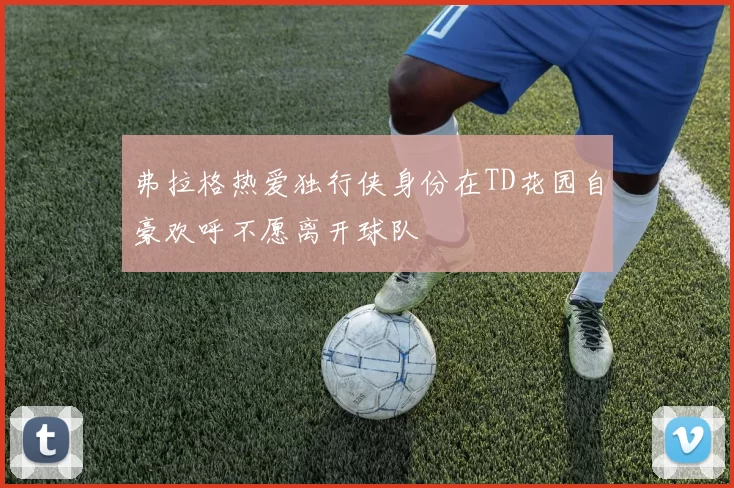 弗拉格热爱独行侠身份在TD花园自豪欢呼不愿离开球队