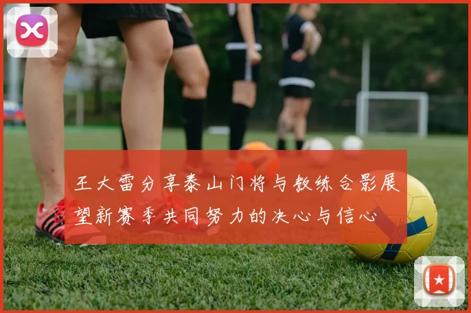 王大雷分享泰山门将与教练合影展望新赛季共同努力的决心与信心