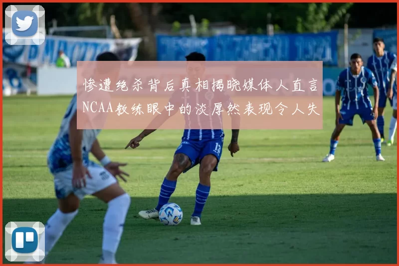 惨遭绝杀背后真相揭晓媒体人直言NCAA教练眼中的淡厚然表现令人失望
