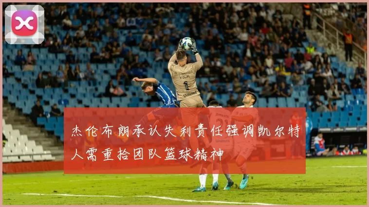杰伦布朗承认失利责任强调凯尔特人需重拾团队篮球精神